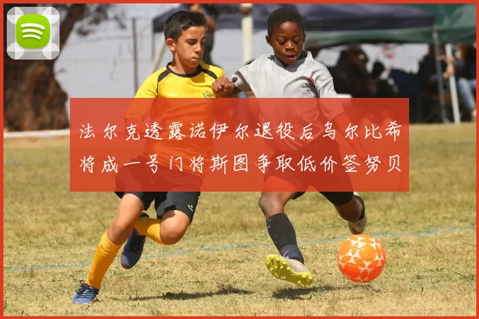 法尔克透露诺伊尔退役后乌尔比希将成一号门将斯图争取低价签努贝尔