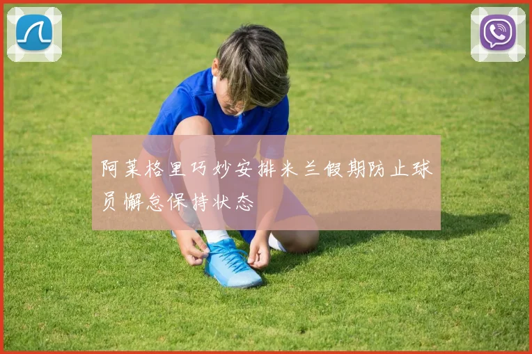 阿莱格里巧妙安排米兰假期防止球员懈怠保持状态