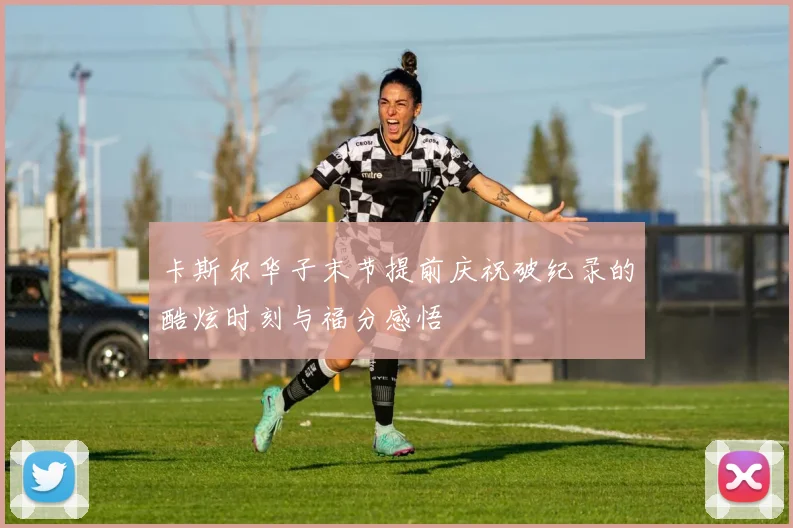 卡斯尔华子末节提前庆祝破纪录的酷炫时刻与福分感悟