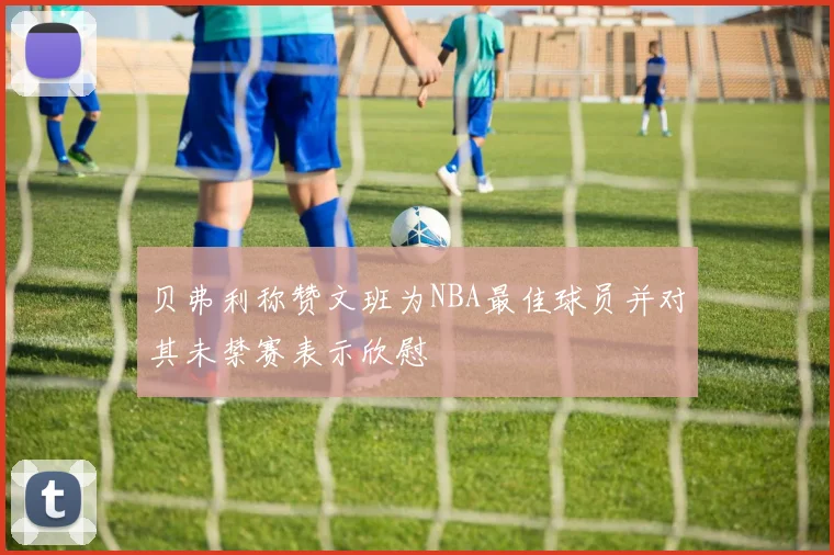 贝弗利称赞文班为NBA最佳球员并对其未禁赛表示欣慰