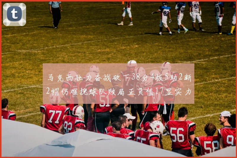马克西独力奋战砍下38分4板5助2断2帽仍难挽球队败局正负值17显实力