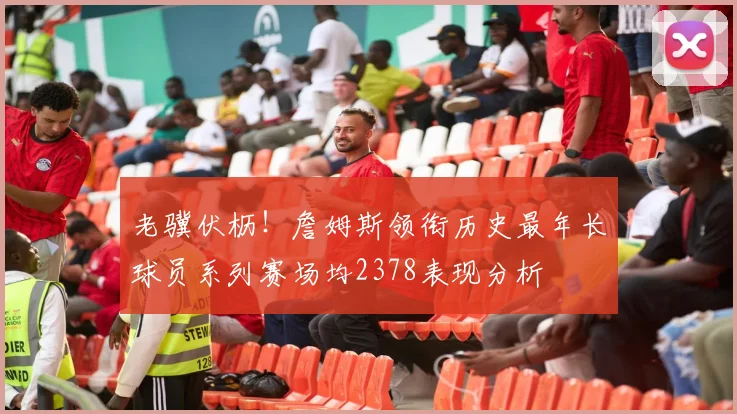 老骥伏枥！詹姆斯领衔历史最年长球员系列赛场均2378表现分析