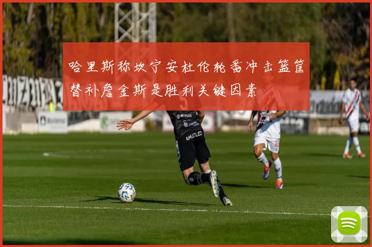 哈里斯称坎宁安杜伦轮番冲击篮筐替补詹金斯是胜利关键因素