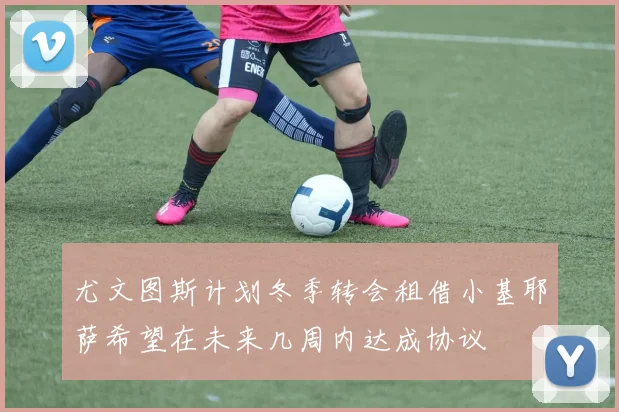 尤文图斯计划冬季转会租借小基耶萨希望在未来几周内达成协议