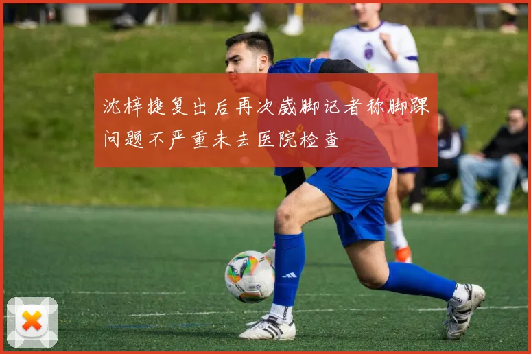 沈梓捷复出后再次崴脚记者称脚踝问题不严重未去医院检查