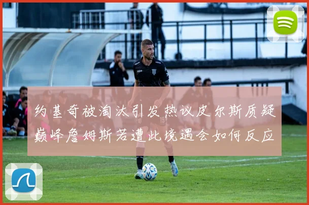 约基奇被淘汰引发热议皮尔斯质疑巅峰詹姆斯若遭此境遇会如何反应