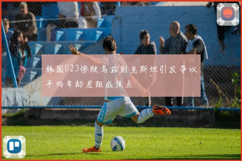 韩国U23惨败乌兹别克斯坦引发争议平均年龄差距成焦点