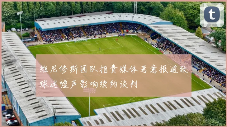 维尼修斯团队指责媒体恶意报道致球迷嘘声影响续约谈判