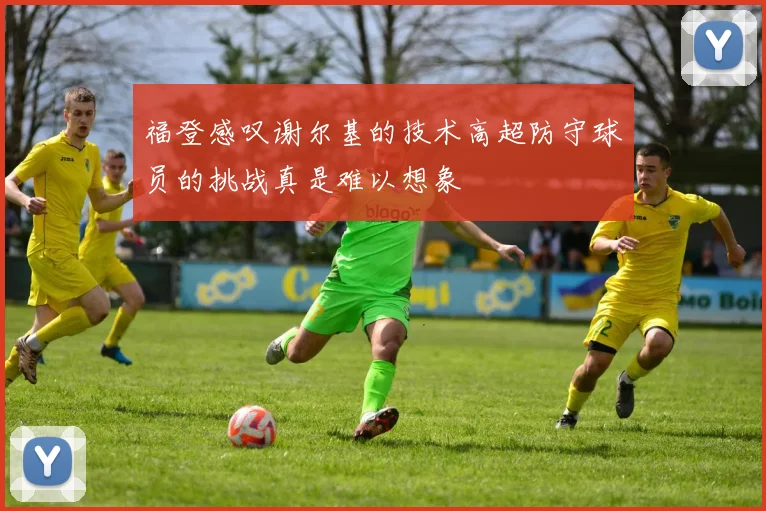 福登感叹谢尔基的技术高超防守球员的挑战真是难以想象