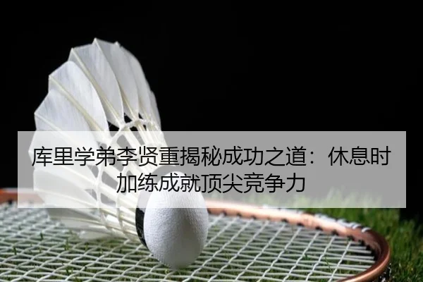 库里学弟李贤重揭秘成功之道:休息时加练成就顶尖竞争力